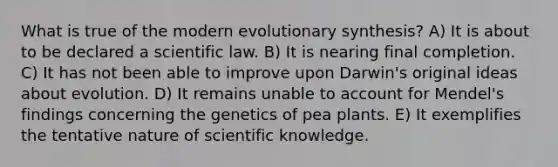 What is true of the modern evolutionary synthesis? A) It is about to be declared a scientific law. B) It is nearing final completion. C) It has not been able to improve upon Darwin's original ideas about evolution. D) It remains unable to account for Mendel's findings concerning the genetics of pea plants. E) It exemplifies the tentative nature of scientific knowledge.