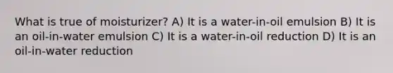 What is true of moisturizer? A) It is a water-in-oil emulsion B) It is an oil-in-water emulsion C) It is a water-in-oil reduction D) It is an oil-in-water reduction