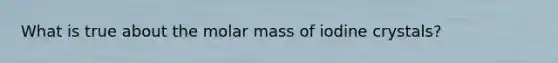 What is true about the molar mass of iodine crystals?