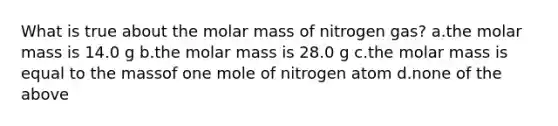 What is true about the molar mass of nitrogen gas? a.the molar mass is 14.0 g b.the molar mass is 28.0 g c.the molar mass is equal to the massof one mole of nitrogen atom d.none of the above