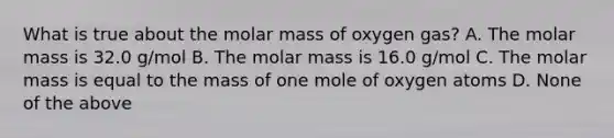 What is true about the molar mass of oxygen gas? A. The molar mass is 32.0 g/mol B. The molar mass is 16.0 g/mol C. The molar mass is equal to the mass of one mole of oxygen atoms D. None of the above