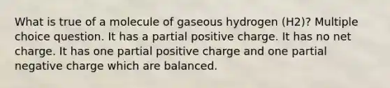 What is true of a molecule of gaseous hydrogen (H2)? Multiple choice question. It has a partial positive charge. It has no net charge. It has one partial positive charge and one partial negative charge which are balanced.