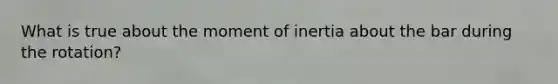 What is true about the moment of inertia about the bar during the rotation?