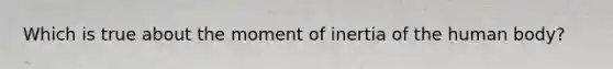 Which is true about the moment of inertia of the human body?