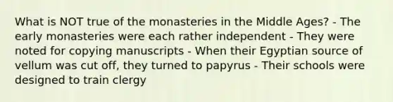 What is NOT true of the monasteries in the Middle Ages? - The early monasteries were each rather independent - They were noted for copying manuscripts - When their Egyptian source of vellum was cut off, they turned to papyrus - Their schools were designed to train clergy