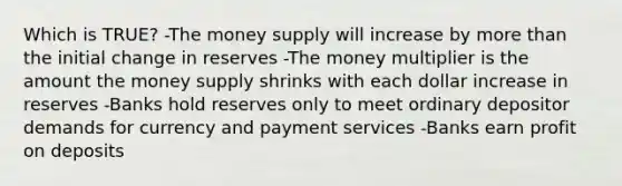 Which is TRUE? -The money supply will increase by more than the initial change in reserves -The money multiplier is the amount the money supply shrinks with each dollar increase in reserves -Banks hold reserves only to meet ordinary depositor demands for currency and payment services -Banks earn profit on deposits