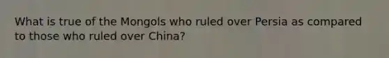 What is true of the Mongols who ruled over Persia as compared to those who ruled over China?