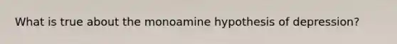 What is true about the monoamine hypothesis of depression?