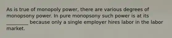 As is true of monopoly power, there are various degrees of monopsony power. In pure monopsony such power is at its _________ because only a single employer hires labor in the labor market.