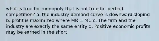 what is true for monopoly that is not true for perfect competition? a. the industry demand curve is downward sloping b. profit is maximized where MR = MC c. The firm and the industry are exactly the same entity d. Positive economic profits may be earned in the short