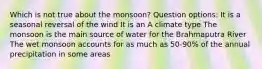 Which is not true about the monsoon? Question options: It is a seasonal reversal of the wind It is an A climate type The monsoon is the main source of water for the Brahmaputra River The wet monsoon accounts for as much as 50-90% of the annual precipitation in some areas