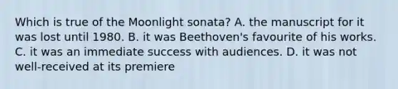 Which is true of the Moonlight sonata? A. the manuscript for it was lost until 1980. B. it was Beethoven's favourite of his works. C. it was an immediate success with audiences. D. it was not well-received at its premiere