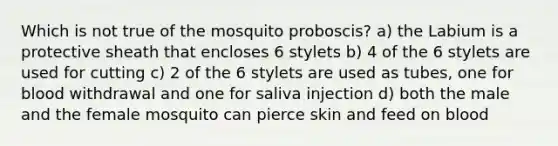 Which is not true of the mosquito proboscis? a) the Labium is a protective sheath that encloses 6 stylets b) 4 of the 6 stylets are used for cutting c) 2 of the 6 stylets are used as tubes, one for blood withdrawal and one for saliva injection d) both the male and the female mosquito can pierce skin and feed on blood