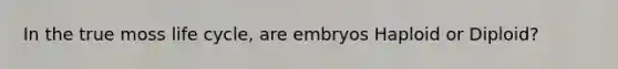 In the true moss life cycle, are embryos Haploid or Diploid?