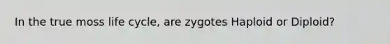 In the true moss life cycle, are zygotes Haploid or Diploid?