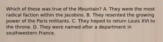 Which of these was true of the Mountain? A. They were the most radical faction within the Jacobins. B. They resented the growing power of the Paris militants. C. They hoped to return Louis XVI to the throne. D. They were named after a department in southwestern France.