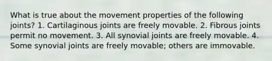 What is true about the movement properties of the following joints? 1. Cartilaginous joints are freely movable. 2. Fibrous joints permit no movement. 3. All synovial joints are freely movable. 4. Some synovial joints are freely movable; others are immovable.