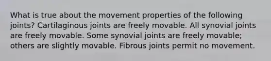 What is true about the movement properties of the following joints? Cartilaginous joints are freely movable. All synovial joints are freely movable. Some synovial joints are freely movable; others are slightly movable. Fibrous joints permit no movement.