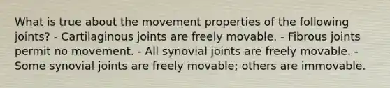 What is true about the movement properties of the following joints? - Cartilaginous joints are freely movable. - Fibrous joints permit no movement. - All synovial joints are freely movable. - Some synovial joints are freely movable; others are immovable.