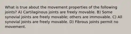 What is true about the movement properties of the following joints? A) Cartilaginous joints are freely movable. B) Some synovial joints are freely movable; others are immovable. C) All synovial joints are freely movable. D) Fibrous joints permit no movement.