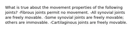 What is true about the movement properties of the following joints? -Fibrous joints permit no movement. -All synovial joints are freely movable. -Some synovial joints are freely movable; others are immovable. -Cartilaginous joints are freely movable.