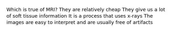 Which is true of MRI? They are relatively cheap They give us a lot of soft tissue information It is a process that uses x-rays The images are easy to interpret and are usually free of artifacts