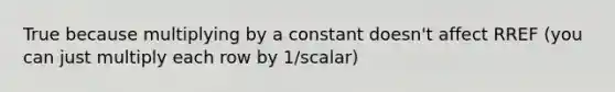 True because multiplying by a constant doesn't affect RREF (you can just multiply each row by 1/scalar)