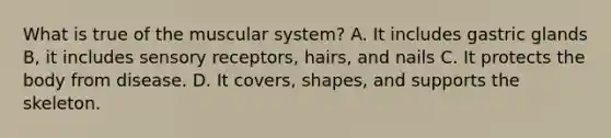 What is true of the muscular system? A. It includes gastric glands B, it includes sensory receptors, hairs, and nails C. It protects the body from disease. D. It covers, shapes, and supports the skeleton.