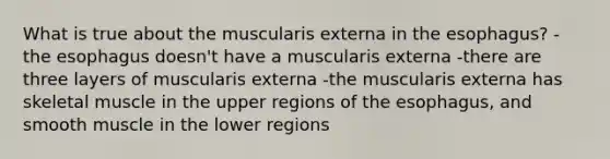 What is true about the muscularis externa in the esophagus? -the esophagus doesn't have a muscularis externa -there are three layers of muscularis externa -the muscularis externa has skeletal muscle in the upper regions of the esophagus, and smooth muscle in the lower regions