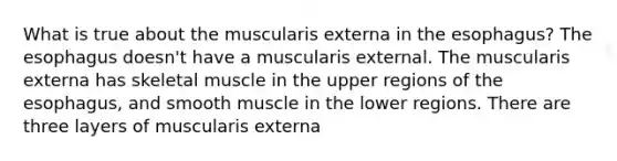 What is true about the muscularis externa in the esophagus? The esophagus doesn't have a muscularis external. The muscularis externa has skeletal muscle in the upper regions of the esophagus, and smooth muscle in the lower regions. There are three layers of muscularis externa