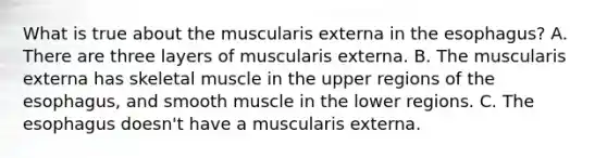 What is true about the muscularis externa in the esophagus? A. There are three layers of muscularis externa. B. The muscularis externa has skeletal muscle in the upper regions of the esophagus, and smooth muscle in the lower regions. C. The esophagus doesn't have a muscularis externa.