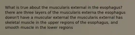 What is true about the muscularis external in <a href='https://www.questionai.com/knowledge/kSjVhaa9qF-the-esophagus' class='anchor-knowledge'>the esophagus</a>? there are three layers of the muscularis externa the esophagus doesn't have a muscular external the muscularis external has skeletal muscle in the upper regions of the esophagus, and smooth muscle in the lower regions