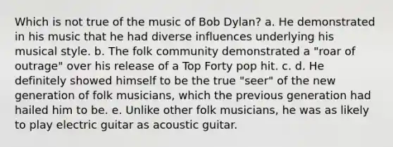 Which is not true of the music of Bob Dylan? a. He demonstrated in his music that he had diverse influences underlying his musical style. b. The folk community demonstrated a "roar of outrage" over his release of a Top Forty pop hit. c. d. He definitely showed himself to be the true "seer" of the new generation of folk musicians, which the previous generation had hailed him to be. e. Unlike other folk musicians, he was as likely to play electric guitar as acoustic guitar.