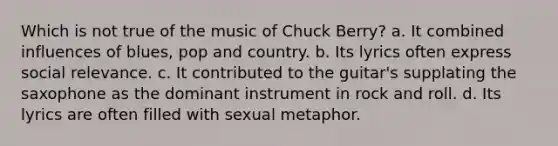 Which is not true of the music of Chuck Berry? a. It combined influences of blues, pop and country. b. Its lyrics often express social relevance. c. It contributed to the guitar's supplating the saxophone as the dominant instrument in rock and roll. d. Its lyrics are often filled with sexual metaphor.