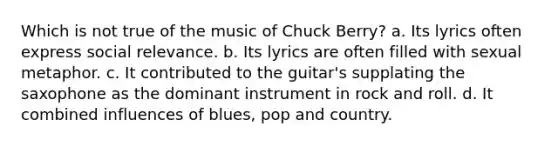 Which is not true of the music of Chuck Berry? a. Its lyrics often express social relevance. b. Its lyrics are often filled with sexual metaphor. c. It contributed to the guitar's supplating the saxophone as the dominant instrument in rock and roll. d. It combined influences of blues, pop and country.