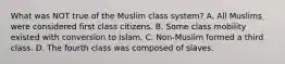 What was NOT true of the Muslim class system? A. All Muslims were considered first class citizens. B. Some class mobility existed with conversion to Islam. C. Non-Muslim formed a third class. D. The fourth class was composed of slaves.