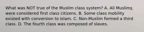 What was NOT true of the Muslim class system? A. All Muslims were considered first class citizens. B. Some class mobility existed with conversion to Islam. C. Non-Muslim formed a third class. D. The fourth class was composed of slaves.