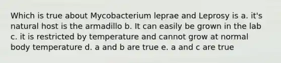 Which is true about Mycobacterium leprae and Leprosy is a. it's natural host is the armadillo b. It can easily be grown in the lab c. it is restricted by temperature and cannot grow at normal body temperature d. a and b are true e. a and c are true