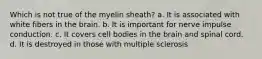 Which is not true of the myelin sheath? a. It is associated with white fibers in the brain. b. It is important for nerve impulse conduction. c. It covers cell bodies in the brain and spinal cord. d. It is destroyed in those with multiple sclerosis