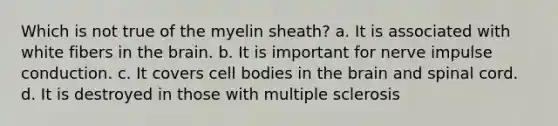 Which is not true of the myelin sheath? a. It is associated with white fibers in the brain. b. It is important for nerve impulse conduction. c. It covers cell bodies in the brain and spinal cord. d. It is destroyed in those with multiple sclerosis