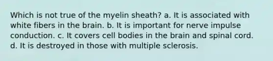 Which is not true of the myelin sheath? a. It is associated with white fibers in the brain. b. It is important for nerve impulse conduction. c. It covers cell bodies in the brain and spinal cord. d. It is destroyed in those with multiple sclerosis.