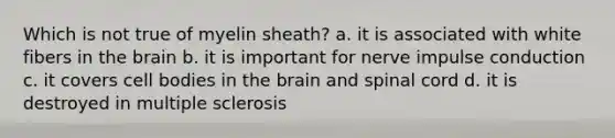 Which is not true of myelin sheath? a. it is associated with white fibers in the brain b. it is important for nerve impulse conduction c. it covers cell bodies in the brain and spinal cord d. it is destroyed in multiple sclerosis