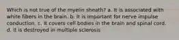 Which is not true of the myelin sheath? a. It is associated with white fibers in the brain. b. It is important for nerve impulse conduction. c. It covers cell bodies in the brain and spinal cord. d. It is destroyed in multiple sclerosis