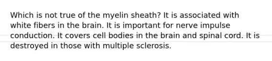 Which is not true of the myelin sheath? It is associated with white fibers in <a href='https://www.questionai.com/knowledge/kLMtJeqKp6-the-brain' class='anchor-knowledge'>the brain</a>. It is important for nerve impulse conduction. It covers cell bodies in the brain and spinal cord. It is destroyed in those with multiple sclerosis.