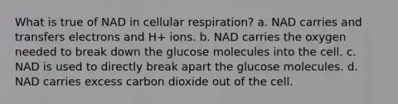 What is true of NAD in cellular respiration? a. NAD carries and transfers electrons and H+ ions. b. NAD carries the oxygen needed to break down the glucose molecules into the cell. c. NAD is used to directly break apart the glucose molecules. d. NAD carries excess carbon dioxide out of the cell.