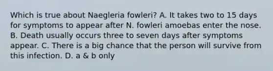 Which is true about Naegleria fowleri? A. It takes two to 15 days for symptoms to appear after N. fowleri amoebas enter the nose. B. Death usually occurs three to seven days after symptoms appear. C. There is a big chance that the person will survive from this infection. D. a & b only