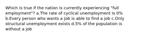 Which is true if the nation is currently experiencing "full employment"? a.The rate of cyclical unemployment is 0% b.Every person who wants a job is able to find a job c.Only structural unemployment exists d.5% of the population is without a job