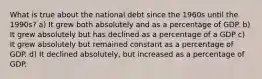 What is true about the national debt since the 1960s until the 1990s? a) It grew both absolutely and as a percentage of GDP. b) It grew absolutely but has declined as a percentage of a GDP c) It grew absolutely but remained constant as a percentage of GDP. d) It declined absolutely, but increased as a percentage of GDP.