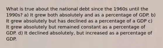 What is true about the national debt since the 1960s until the 1990s? a) It grew both absolutely and as a percentage of GDP. b) It grew absolutely but has declined as a percentage of a GDP c) It grew absolutely but remained constant as a percentage of GDP. d) It declined absolutely, but increased as a percentage of GDP.