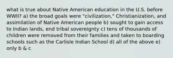 what is true about Native American education in the U.S. before WWII? a) the broad goals were "civilization," Christianization, and assimilation of Native American people b) sought to gain access to Indian lands, end tribal sovereignty c) tens of thousands of children were removed from their families and taken to boarding schools such as the Carlisle Indian School d) all of the above e) only b & c